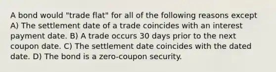 A bond would "trade flat" for all of the following reasons except A) The settlement date of a trade coincides with an interest payment date. B) A trade occurs 30 days prior to the next coupon date. C) The settlement date coincides with the dated date. D) The bond is a zero-coupon security.