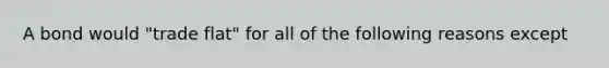 A bond would "trade flat" for all of the following reasons except