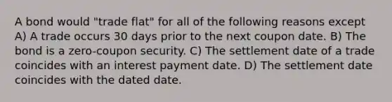 A bond would "trade flat" for all of the following reasons except A) A trade occurs 30 days prior to the next coupon date. B) The bond is a zero-coupon security. C) The settlement date of a trade coincides with an interest payment date. D) The settlement date coincides with the dated date.