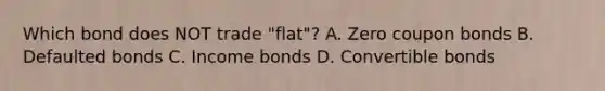 Which bond does NOT trade "flat"? A. Zero coupon bonds B. Defaulted bonds C. Income bonds D. Convertible bonds