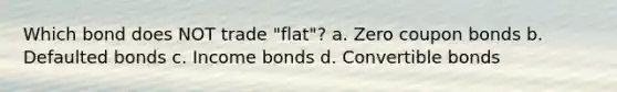 Which bond does NOT trade "flat"? a. Zero coupon bonds b. Defaulted bonds c. Income bonds d. Convertible bonds