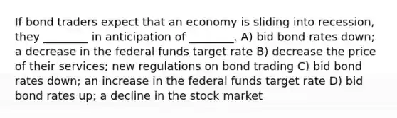 If bond traders expect that an economy is sliding into recession, they ________ in anticipation of ________. A) bid bond rates down; a decrease in the federal funds target rate B) decrease the price of their services; new regulations on bond trading C) bid bond rates down; an increase in the federal funds target rate D) bid bond rates up; a decline in the stock market