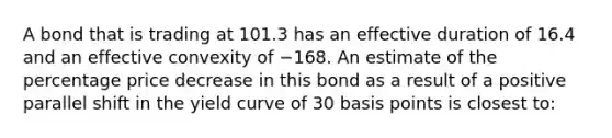 A bond that is trading at 101.3 has an effective duration of 16.4 and an effective convexity of −168. An estimate of the percentage price decrease in this bond as a result of a positive parallel shift in the yield curve of 30 basis points is closest to: