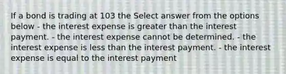 If a bond is trading at 103 the Select answer from the options below - the interest expense is greater than the interest payment. - the interest expense cannot be determined. - the interest expense is less than the interest payment. - the interest expense is equal to the interest payment