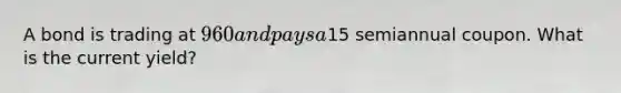 A bond is trading at 960 and pays a15 semiannual coupon. What is the current yield?