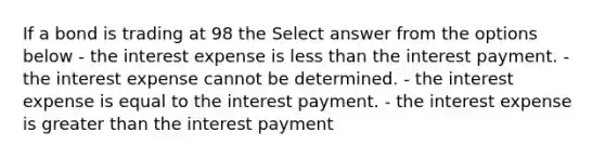 If a bond is trading at 98 the Select answer from the options below - the interest expense is less than the interest payment. - the interest expense cannot be determined. - the interest expense is equal to the interest payment. - the interest expense is greater than the interest payment