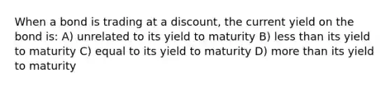 When a bond is trading at a discount, the current yield on the bond is: A) unrelated to its yield to maturity B) less than its yield to maturity C) equal to its yield to maturity D) more than its yield to maturity