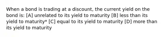 When a bond is trading at a discount, the current yield on the bond is: [A] unrelated to its yield to maturity [B] less than its yield to maturity* [C] equal to its yield to maturity [D] more than its yield to maturity