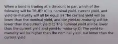 When a bond is trading at a discount to par, which of the following will be TRUE? A) Its nominal yield, current yield, and yield-to-maturity will all be equal B) The current yield will be lower than the nominal yield, and the yield-to-maturity will be lower than the current yield C) The nominal yield will be lower than the current yield and yield-to-maturity D) The yield-to-maturity will be higher than the nominal yield, but lower than the current yield