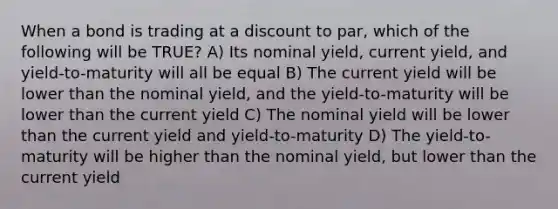 When a bond is trading at a discount to par, which of the following will be TRUE? A) Its nominal yield, current yield, and yield-to-maturity will all be equal B) The current yield will be lower than the nominal yield, and the yield-to-maturity will be lower than the current yield C) The nominal yield will be lower than the current yield and yield-to-maturity D) The yield-to-maturity will be higher than the nominal yield, but lower than the current yield