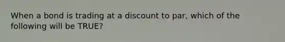 When a bond is trading at a discount to par, which of the following will be TRUE?