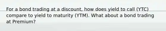 For a bond trading at a discount, how does yield to call (YTC) compare to yield to maturity (YTM). What about a bond trading at Premium?