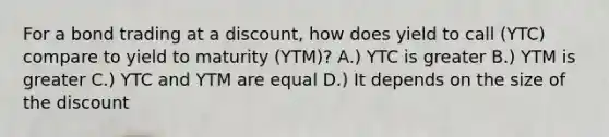 For a bond trading at a discount, how does yield to call (YTC) compare to yield to maturity (YTM)? A.) YTC is greater B.) YTM is greater C.) YTC and YTM are equal D.) It depends on the size of the discount