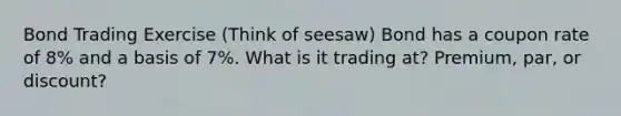 Bond Trading Exercise (Think of seesaw) Bond has a coupon rate of 8% and a basis of 7%. What is it trading at? Premium, par, or discount?