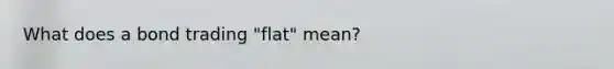 What does a bond trading "flat" mean?