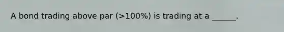 A bond trading above par (>100%) is trading at a ______.