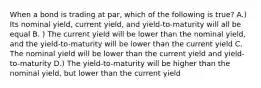 When a bond is trading at par, which of the following is true? A.) Its nominal yield, current yield, and yield-to-maturity will all be equal B. ) The current yield will be lower than the nominal yield, and the yield-to-maturity will be lower than the current yield C. The nominal yield will be lower than the current yield and yield-to-maturity D.) The yield-to-maturity will be higher than the nominal yield, but lower than the current yield