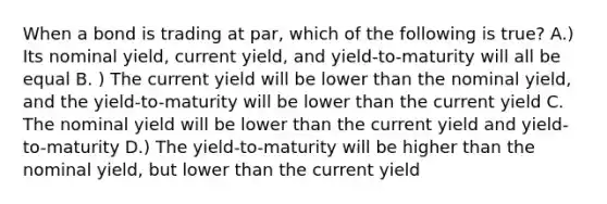 When a bond is trading at par, which of the following is true? A.) Its nominal yield, current yield, and yield-to-maturity will all be equal B. ) The current yield will be lower than the nominal yield, and the yield-to-maturity will be lower than the current yield C. The nominal yield will be lower than the current yield and yield-to-maturity D.) The yield-to-maturity will be higher than the nominal yield, but lower than the current yield