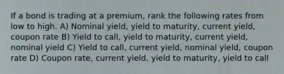 If a bond is trading at a premium, rank the following rates from low to high. A) Nominal yield, yield to maturity, current yield, coupon rate B) Yield to call, yield to maturity, current yield, nominal yield C) Yield to call, current yield, nominal yield, coupon rate D) Coupon rate, current yield, yield to maturity, yield to call