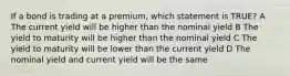 If a bond is trading at a premium, which statement is TRUE? A The current yield will be higher than the nominal yield B The yield to maturity will be higher than the nominal yield C The yield to maturity will be lower than the current yield D The nominal yield and current yield will be the same