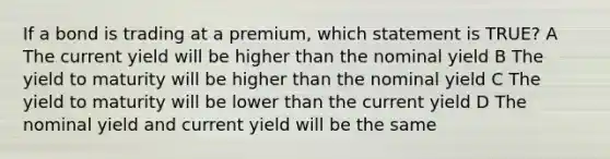 If a bond is trading at a premium, which statement is TRUE? A The current yield will be higher than the nominal yield B The yield to maturity will be higher than the nominal yield C The yield to maturity will be lower than the current yield D The nominal yield and current yield will be the same