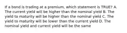 If a bond is trading at a premium, which statement is TRUE? A. The current yield will be higher than the nominal yield B. The yield to maturity will be higher than the nominal yield C. The yield to maturity will be lower than the current yield D. The nominal yield and current yield will be the same