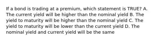 If a bond is trading at a premium, which statement is TRUE? A. The current yield will be higher than the nominal yield B. The yield to maturity will be higher than the nominal yield C. The yield to maturity will be lower than the current yield D. The nominal yield and current yield will be the same