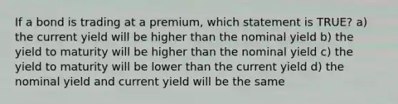 If a bond is trading at a premium, which statement is TRUE? a) the current yield will be higher than the nominal yield b) the yield to maturity will be higher than the nominal yield c) the yield to maturity will be lower than the current yield d) the nominal yield and current yield will be the same