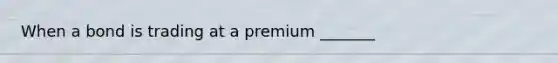 When a bond is trading at a premium _______