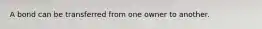 A bond can be transferred from one owner to another.