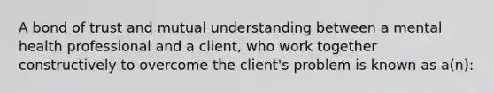 A bond of trust and mutual understanding between a mental health professional and a client, who work together constructively to overcome the client's problem is known as a(n):