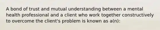 A bond of trust and mutual understanding between a mental health professional and a client who work together constructively to overcome the client's problem is known as a(n):