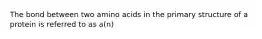 The bond between two amino acids in the primary structure of a protein is referred to as a(n)