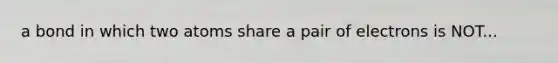 a bond in which two atoms share a pair of electrons is NOT...