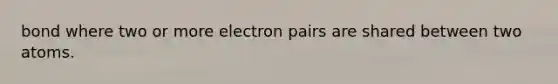 bond where two or more electron pairs are shared between two atoms.