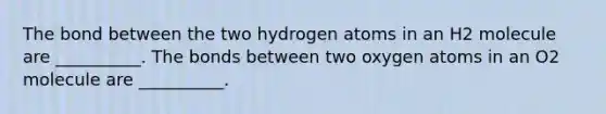 The bond between the two hydrogen atoms in an H2 molecule are __________. The bonds between two oxygen atoms in an O2 molecule are __________.