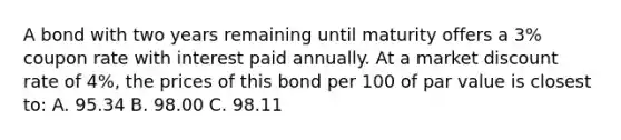 A bond with two years remaining until maturity offers a 3% coupon rate with interest paid annually. At a market discount rate of 4%, the prices of this bond per 100 of par value is closest to: A. 95.34 B. 98.00 C. 98.11