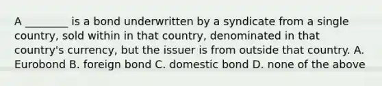 A ________ is a bond underwritten by a syndicate from a single country, sold within in that country, denominated in that country's currency, but the issuer is from outside that country. A. Eurobond B. foreign bond C. domestic bond D. none of the above