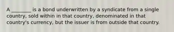 A ________ is a bond underwritten by a syndicate from a single country, sold within in that country, denominated in that country's currency, but the issuer is from outside that country.