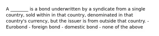 A ________ is a bond underwritten by a syndicate from a single country, sold within in that country, denominated in that country's currency, but the issuer is from outside that country. - Eurobond - foreign bond - domestic bond - none of the above