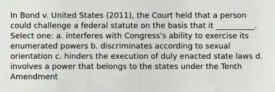 In Bond v. United States (2011), the Court held that a person could challenge a federal statute on the basis that it __________. Select one: a. interferes with Congress's ability to exercise its enumerated powers b. discriminates according to sexual orientation c. hinders the execution of duly enacted state laws d. involves a power that belongs to the states under the Tenth Amendment