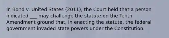 In Bond v. United States (2011), the Court held that a person indicated ___ may challenge the statute on the Tenth Amendment ground that, in enacting the statute, the federal government invaded state powers under the Constitution.