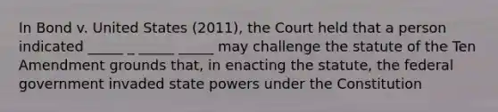 In Bond v. United States (2011), the Court held that a person indicated _____ _ _____ _____ may challenge the statute of the Ten Amendment grounds that, in enacting the statute, the federal government invaded state powers under the Constitution