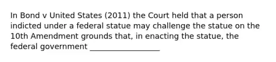 In Bond v United States (2011) the Court held that a person indicted under a federal statue may challenge the statue on the 10th Amendment grounds that, in enacting the statue, the federal government __________________