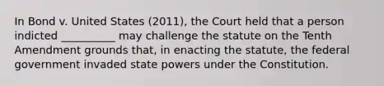 In Bond v. United States (2011), the Court held that a person indicted __________ may challenge the statute on the Tenth Amendment grounds that, in enacting the statute, the federal government invaded state powers under the Constitution.