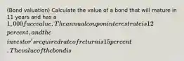 ​(Bond valuation​) Calculate the value of a bond that will mature in 11 years and has a ​1,000 face value. The annual coupon interest rate is 12 ​percent, and the​ investor's required rate of return is 15 percent. The value of the bond is ​