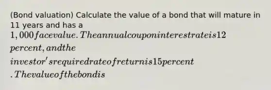 ​(Bond valuation​) Calculate the value of a bond that will mature in 11 years and has a ​1,000 face value. The annual coupon interest rate is 12 ​percent, and the​ investor's required rate of return is 15 percent. The value of the bond is ​