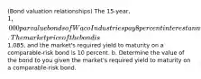 ​(Bond valuation​ relationships) The 15​-year, 1,000 par value bonds of Waco Industries pay 8 percent interest annually. The market price of the bond is1,085​, and the​ market's required yield to maturity on a comparable-risk bond is 10 percent. b. Determine the value of the bond to you given the​ market's required yield to maturity on a​ comparable-risk bond.