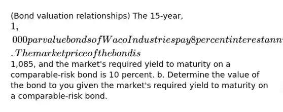 ​(Bond valuation​ relationships) The 15​-year, 1,000 par value bonds of Waco Industries pay 8 percent interest annually. The market price of the bond is1,085​, and the​ market's required yield to maturity on a comparable-risk bond is 10 percent. b. Determine the value of the bond to you given the​ market's required yield to maturity on a​ comparable-risk bond.