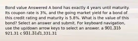 Bond value Answered A bond has exactly 4 years until maturity. Its coupon rate is 3%, and the going market yield for a bond of this credit rating and maturity is 5.8%. What is the value of this bond? Select an answer and submit. For keyboard navigation, use the up/down arrow keys to select an answer. a 901.31 b921.31 c 931.31 d1,331.31